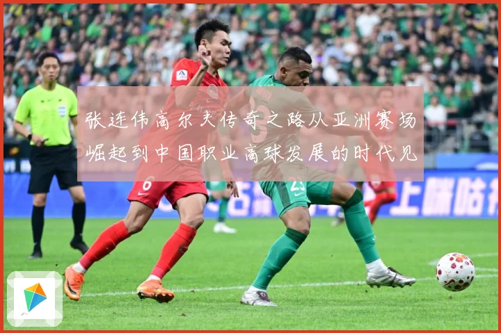 张连伟高尔夫传奇之路从亚洲赛场崛起到中国职业高球发展的时代见证者
