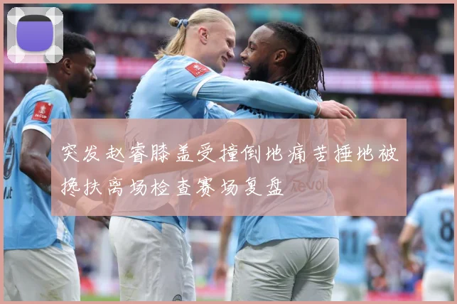 突发赵睿膝盖受撞倒地痛苦捶地被搀扶离场检查赛场复盘