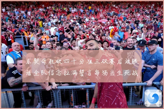东契奇狂砍四十分准三双赛后放狠话全队信念拉满誓言每场当生死战赛场复盘