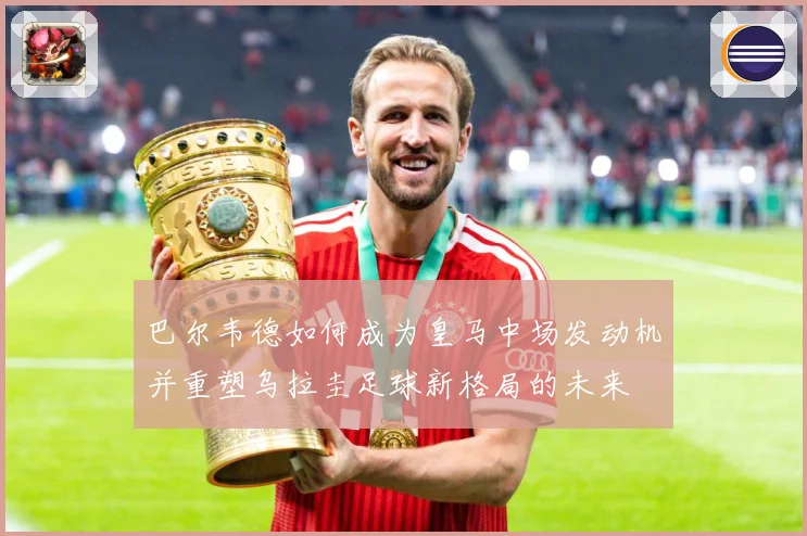 巴尔韦德如何成为皇马中场发动机并重塑乌拉圭足球新格局的未来