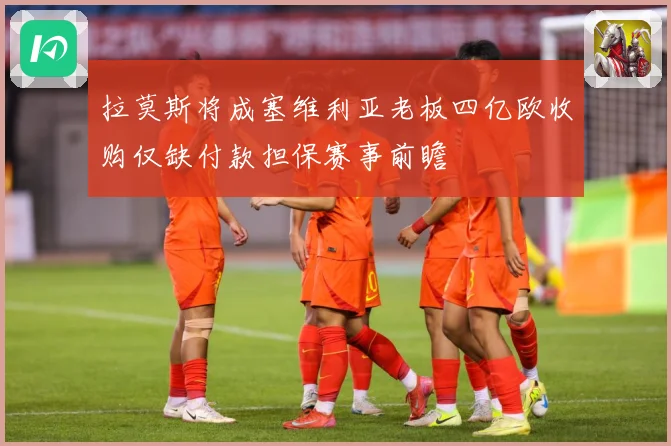 拉莫斯将成塞维利亚老板四亿欧收购仅缺付款担保赛事前瞻