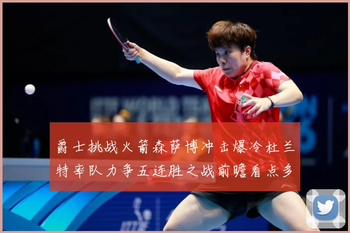 爵士挑战火箭森萨博冲击爆冷杜兰特率队力争五连胜之战前瞻看点多赛场复盘