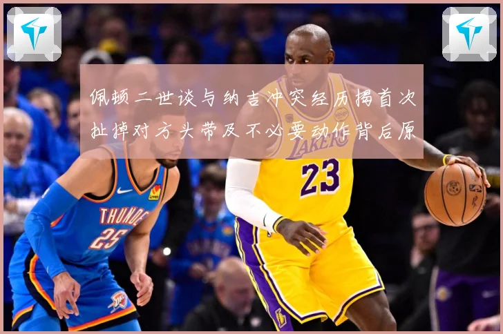 佩顿二世谈与纳吉冲突经历揭首次扯掉对方头带及不必要动作背后原专题观察