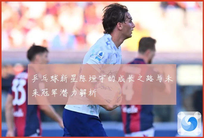 乒乓球新星陈垣宇的成长之路与未来冠军潜力解析