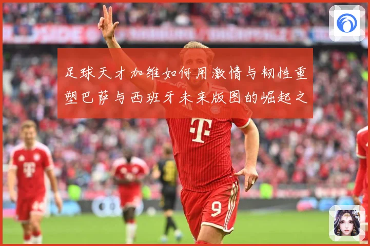 足球天才加维如何用激情与韧性重塑巴萨与西班牙未来版图的崛起之路